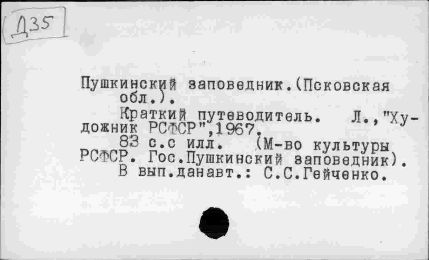 ﻿3V
Пушкинский заповедник.(Псковская обл.).
Краткий путеводитель. Л.."Ху
дожник РСФСР",1967.	у
83 с.с илл. (М-во культуры
РСФСР. Гос.Пушкинский заповедник). В вып.данавт.: С.С.Гейченко.